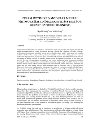 International Journal on Soft Computing, Artificial Intelligence and Applications (IJSCAI), Vol.2, No.4, August 2013
DOI :10.5121/ijscai.2013.2402 11
SWARM OPTIMIZED MODULAR NEURAL
NETWORK BASED DIAGNOSTIC SYSTEM FOR
BREAST CANCER DIAGNOSIS
Bipul Pandey1
and Nitish Garg2
1
Samsung Research & Development Institute, Delhi, India
pandeybipul@gmail.com
2
Samsung Research & Development Institute, Delhi, India
nitishgarg88@gmail.com
Abstract
Artificial Neural Networks have long been considered a simple yet powerful and elegant paradigm for
solving problems related to Pattern Recognition, Machine Learning and Knowledge Discovery. However,
performance of traditional, monolithic neural network based systems, suffers when faced with complex
problems which involve a large number of decision variables or dimensions. Also, performance of any
such system depends on the architecture of the neural network involved. The architecture usually remains
sub-optimal as human expertise is generally used to design the optimal architecture. In this paper, we
describe how the twin paradigms of modularity and swarm intelligence based optimization could be
successfully used to overcome these concerns. Here, instead of using a single monolithic expert, we use a
modular neural network where several independent neural network experts individually work upon the
inputs and give their outputs which is then integrated using an Integrator (here, a Fuzzy C-Means
Integrator). Also, swarm intelligence has been used to determine the connections in each individual expert
for achieving an optimized architecture for each expert. This approach has been used for the diagnosis of
breast cancer disease. Experimental results show that the proposed approach gives a better diagnostic
ability than those of other traditional methods used.
KEYWORDS
Pattern recognition, Breast Cancer Diagnosis, Modularity, Swarm Intelligence, Artificial Neural Network
1. INTRODUCTION
There has been a vast interest in the field of Artificial Neural Network for the past few decades.
Researchers have appreciated the versatility of Artificial Neural Network in dealing with
computational problems and this has led to concerted efforts aimed at exploiting the abilities of
neural networks for problems in the fields as varied as Biometrics, Robotics, to Financial
Forecasting, Data Security, Control Systems etc. [1-4]. Their ability to generalize and learn has
made them preferable for problems where other traditional methods have failed to cut ice.
Another aspect that has attracted the attention of researchers is their ability to adapt according to
the input conditions. Due to this, their use in the fields of Speech Processing, Data Modeling and
Prediction and others has enhanced.
An Artificial Neural Network can be considered as a collection of a large number of simple
processing units called neurons. There are connections with each other called as weights. Along
with biases, these weights or connections are responsible for the storage of knowledge present in
the training dataset used. Such a nature of the network bestows upon it massive parallelism
 