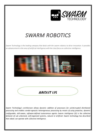 SWARM ROBOTICS
Swarm Technology is the leading company that deals with the swarm robotics to drive innovation. It provides
an advancement in the area of artificial intelligence with the clear focus on collective intelligence.
Swarm Technology's architecture allows dynamic addition of processors for uninterrupted distributed
processing and enables vendor-agnostic heterogeneous processing by means of using proactive, dynamic
configurable, skill-aware, software-defined autonomous agents. Swarm intelligence (SI) is the collective
behavior of sub urbanized, self-organized systems, natural or artificial. Swarm technology has described
that robots can operate with collective intelligence.
ABOUT US
 