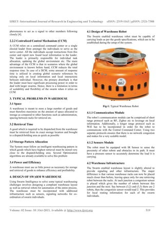 IJRET: International Journal of Research in Engineering and Technology eISSN: 2319-1163 | pISSN: 2321-7308
__________________________________________________________________________________________
Volume: 02 Issue: 10 | Oct-2013, Available @ http://www.ijret.org 519
pheromones to act as a signal to other members following
closely [4].
2.2.2 Centralized Control Mechanism (CCM)
A CCM relies on a centralized command center or a single
elected leader from amongst the individuals to serve as the
nerve center. All the individuals accept instructions from this
center and report new found local information to the leader.
The leader is primarily responsible for individual task
allocation, updating the global environment etc. The main
advantage of the CCM is that in scenarios where the global
environment is known before hand, CCM reduces the total
response time. In case of a DCM, some amount of response
time is utilized in creating global scenario references by
relying only on local information and local interactions
between individual. However, the primary drawback is that
the leader must have significant processing power in order to
deal with larger swarms. Hence, there is a limitation in terms
of scalability and flexibility of the swarm when it relies on
CCM.
3. TYPICAL PROBLEMS IN WAREHOUSE
3.1 Space
A warehouse is meant to store a large number of goods and
must therefore maximize on the amount of space allocated to
storage as compared to other functions such as administration,
spacing between racks for retrieval etc.
3.2 Retrieval Time
A good which is required to be dispatched from the warehouse
must be retrieved from its exact storage location and brought
to a dispatch/holding area as quick as possible
3.3 Storage Pattern Allocation
The System must follow an intelligent warehousing pattern in
which goods which have highest retrieval must be stored very
close to the dispatch/holding area. Several Optimization
algorithms are already available to solve this problem
3.4 Power and Efficiency
A warehouse must use as little power as necessary for storage
and retrieval of goods to enhance efficiency and profitability
4. DESIGN OF SWARM WAREHOUSE
Using Swarm Intelligence to solve some typical warehousing
challenges involves designing a compliant warehouse layout
as well as retrieval robots for automation of the entire process.
The warehouse must be incorporated with additional
infrastructure such as sensors, signaling networks for co-
ordination of swarm individuals.
4.1 Design of Warehouse Robot
The Swarm enabled warehouse robot must be capable of
carrying loads as per the goods specifications, which are to be
established during the setup of the system.
Fig-1: Typical Warehouse Robot
4.1.1 Communication Module
The robot’s communication module can be comprised of short
range protocol such as RF, Zigbee etc to leverage on local
information. Additionally, a longer range protocol such as
Wifi has to be incorporated in order for the robot to
communicate with the Central Command Center. Using two
separate protocols ensures that there is no network congestion
and makes for a very scalable model.
4.1.2 Sensors Module
The robot must be equipped with IR Sensor to sense the
proximity of other robots and obstacles in its path. It must
have a pressure sensor to accurately determine the load it is
carrying.
4.2 Warehouse Infrastructure
The Swarm enabled warehouse layout is slightly altered to
provide signaling and other infrastructure. The major
difference is that various warehouse racks can now be placed
much closer than before, leaving space only for one retrieving
robot between the racks. At each junction a congestion sensor
is placed which gives the number of robots between this
junction and the next. Say between (3,2) and (3,3) there are 2
robots, then the congestion sensor would read 2. This provides
for local routing information for each of the swarm
individuals.
 