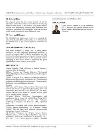 IJRET: International Journal of Research in Engineering and Technology eISSN: 2319-1163 | pISSN: 2321-7308
__________________________________________________________________________________________
Volume: 02 Issue: 10 | Oct-2013, Available @ http://www.ijret.org 521
5.2 Retrieval Time
The dispatch center has the current location of all the
individuals within the warehouse and allocates the fetching
duties to robot closest to the location. This greatly reduces
retrieval time. Additionally, dynamic order reallocation also
reduces the time taken to fetch an order. It has the ability to
reroute in case of congestion along the shortest route.
5.3 Power and Efficiency
The individual uses least amount of power in executing the
order of the dispatch. This is achieved due to its ability to take
the shortest route to the location, dynamic reallocation of
orders.
CONCLUSIONS & FUTURE WORK
This paper presented a unique way to apply swarm
intelligence to solve traditional warehousing problems. It
provides a complete high level design specification and high
level control and communication architecture for swarm based
warehousing system. Future work in this area would involve
developing a small scale model to implement the given
algorithms and correct latencies in the system.
REFERENCES
[1]Arne Brutschy, “Task Allocation in Swarm Robotics”,
Université Libre de Bruxelles.
[2]Dario Floreano and Claudio Mattiussi, “Bio-Inspired
Artificial Intelligence: Theories, Methods, and Technologies”,
MIT Press
[3]Amir M. Naghsh et all, “Analysis and Design of Human-
Robot Swarm Interaction in Fireﬁghting”, IEEE International
Symposium on Robot and Human Interactive Communication,
Technische Universität München, Munich,
Germany
[4]E. Şahin and W. Spears , “Swarm robotics: From sources of
inspiration to domains of application”, Proceedings of the First
International Workshop on Swarm Robotics (at SAB 2004),
volume 3342 of Lecture Notes in Computer Science, pages
10–20. Springer, Berlin, Germany
[5]Christof Röhrig, “Real-Time Communication and
Localization for a Swarm of MobileRobots Using IEEE
802.15.4a CSS”,Proceedings of the 74th Vehicular
Technology Conference, San Francisco, USA, September
2011.
[6]Natanaree Sooksaksun and Voratas Kachitvichyanukul,
“Particle Swarm Optimization for Warehouse Design
Problem”, The 11th Asia Pacific Industrial Engineering and
Management Systems Conference
[7] Vassilios Vrysagotis and Patapios Alexios Kontis,
“Warehouse layout problems : Types of problems and solution
algorithms”, Journal of Computations & Modelling, vol.1,
no.1, 2011, 131-152 ISSN: 1792-7625 (print), 1792-8850
(online) International Scientific Press, 2011
BIOGRAPHIES
Kayala Rahul is currently in his 7th Semester at
RVCE, Bangalore. His research interests include
Swarm Robotics, Embedded systems, Internet of
Things etc.
 