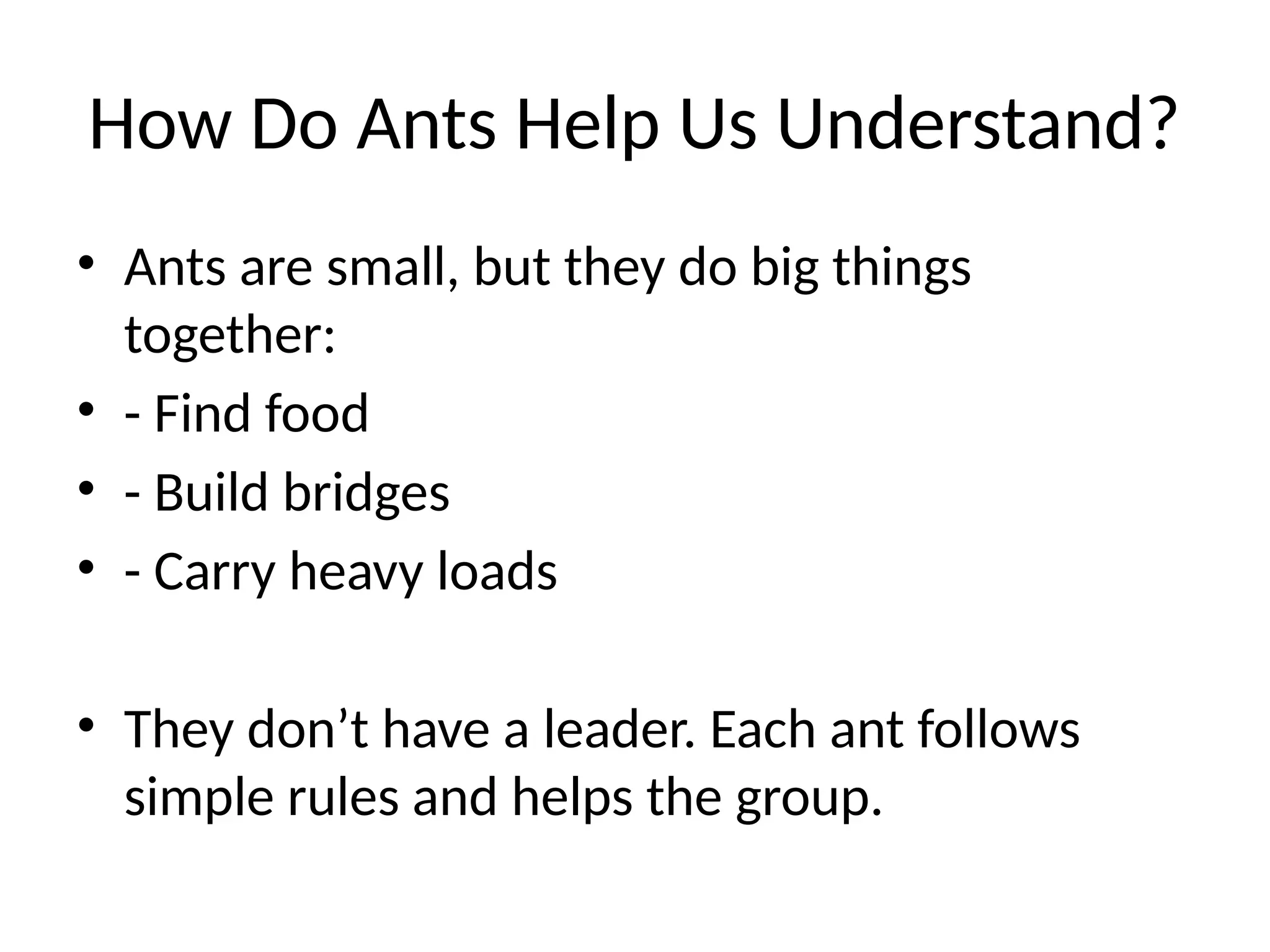 How Do Ants Help Us Understand?
• Ants are small, but they do big things
together:
• - Find food
• - Build bridges
• - Carry heavy loads
• They don’t have a leader. Each ant follows
simple rules and helps the group.
 