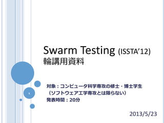 1
2013/5/23
Swarm Testing (ISSTA’12)
輪講用資料
対象：コンピュータ科学専攻の修士・博士学生
（ソフトウェア工学専攻とは限らない）
発表時間：20分
 