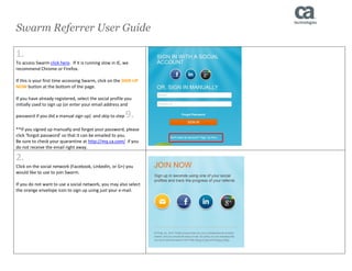 Swarm Referrer User Guide 
1. 
To access Swarm click here. If it is running slow in IE, we recommend Chrome or Firefox. 
If this is your first time accessing Swarm, click on the SIGN UP NOW button at the bottom of the page. 
If you have already registered, select the social profile you initially used to sign up (or enter your email address and password if you did a manual sign up) and skip to step 9. 
**If you signed up manually and forgot your password, please click ‘forgot password’ so that it can be emailed to you. 
Be sure to check your quarantine at http://mq.ca.com/ if you do not receive the email right away. 
2. 
Click on the social network (Facebook, LinkedIn, or G+) you would like to use to join Swarm. 
If you do not want to use a social network, you may also select the orange envelope icon to sign up using just your e-mail. 
 