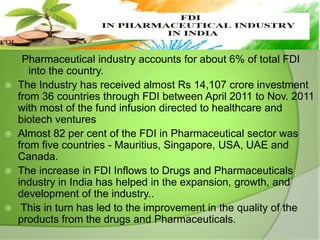 







Pharmaceutical industry accounts for about 6% of total FDI
into the country.
The Industry has received almost Rs 14,107 crore investment
from 36 countries through FDI between April 2011 to Nov. 2011
with most of the fund infusion directed to healthcare and
biotech ventures
Almost 82 per cent of the FDI in Pharmaceutical sector was
from five countries - Mauritius, Singapore, USA, UAE and
Canada.
The increase in FDI Inflows to Drugs and Pharmaceuticals
industry in India has helped in the expansion, growth, and
development of the industry..
This in turn has led to the improvement in the quality of the
products from the drugs and Pharmaceuticals.

 