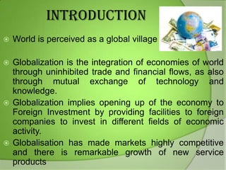 INTRODUCTION


World is perceived as a global village

Globalization is the integration of economies of world
through uninhibited trade and financial flows, as also
through mutual exchange of technology and
knowledge.
 Globalization implies opening up of the economy to
Foreign Investment by providing facilities to foreign
companies to invest in different fields of economic
activity.
 Globalisation has made markets highly competitive
and there is remarkable growth of new service
products


 