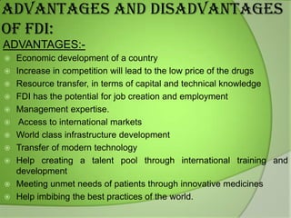 ADVANTAGES AND DISADVANTAGES
OF FDI:
ADVANTAGES:











Economic development of a country
Increase in competition will lead to the low price of the drugs
Resource transfer, in terms of capital and technical knowledge
FDI has the potential for job creation and employment
Management expertise.
Access to international markets
World class infrastructure development
Transfer of modern technology
Help creating a talent pool through international training and
development
Meeting unmet needs of patients through innovative medicines
Help imbibing the best practices of the world.

 