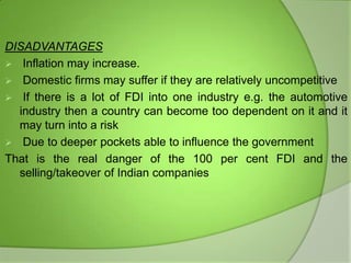 DISADVANTAGES
 Inflation may increase.
 Domestic firms may suffer if they are relatively uncompetitive
 If there is a lot of FDI into one industry e.g. the automotive
industry then a country can become too dependent on it and it
may turn into a risk
 Due to deeper pockets able to influence the government
That is the real danger of the 100 per cent FDI and the
selling/takeover of Indian companies

 