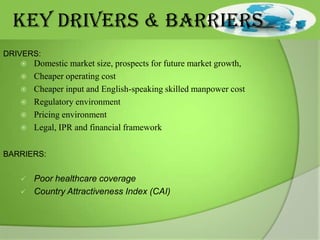 KEY DRIVERS & BARRIERS
DRIVERS:







Domestic market size, prospects for future market growth,
Cheaper operating cost
Cheaper input and English-speaking skilled manpower cost
Regulatory environment
Pricing environment
Legal, IPR and financial framework

BARRIERS:




Poor healthcare coverage
Country Attractiveness Index (CAI)

 