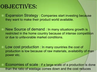 OBJECTIVES:


Expansion Strategy : Companies start investing because
they want to make their product world available.



New Source of demand : In many situations growth is
restricted in the home country because of intense competition
or due to unfavorable market conditions.



Low cost production : In many countries the cost of
production is low because of raw materials, availability of man
power etc.



Economies of scale : if a large scale of a production is done
than the ratio of wastage comes down and the cost reduces

 