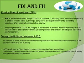 FDI AND FII
Foreign Direct Investment (FDI):


FDI is a direct investment into production or business in a country by an individual or company
of another country, either by buying a company in the target country or by expanding
operations of an existing business in that country.



According to the IMF , FDI is the category of international investment that reflects the objective of a
resident entity in one economy obtaining a „lasting interest‟ and control in an enterprise resident in
another economy.

Foreign Institutional Investment (FII):


FII denotes all those investors or investment companies that are not located within the territory of the
country in which they are investing.



“SEBI‟s definition of FIIs presently includes foreign pension funds, mutual funds,
charitable/endowment/university funds etc. as well as asset management companies and other money
managers operating on their behalf.”

 
