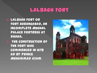    Lalbagh Fort or
    Fort Aurangabad, an
    incomplete Mughal
    palace fortress at
    Dhaka.
    The construction of
    the fort was
    commenced in 1678
    AD by prince
    Muhammad Azam
 