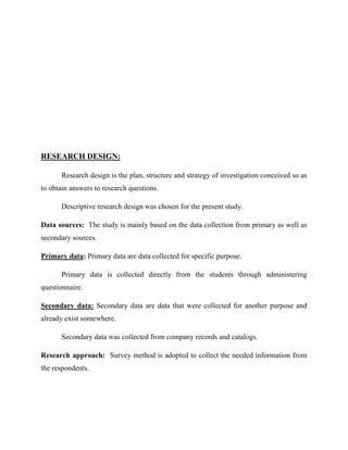 RESEARCH DESIGN:
Research design is the plan, structure and strategy of investigation conceived so as
to obtain answers to research questions.
Descriptive research design was chosen for the present study.
Data sources: The study is mainly based on the data collection from primary as well as
secondary sources.
Primary data: Primary data are data collected for specific purpose.
Primary data is collected directly from the students through administering
questionnaire.
Secondary data: Secondary data are data that were collected for another purpose and
already exist somewhere.
Secondary data was collected from company records and catalogs.
Research approach: Survey method is adopted to collect the needed information from
the respondents.
 