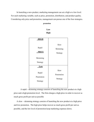 In launching a new product, marketing management can set a high or a low level.
For each marketing variable, such as price, promotion, distribution, and product quality.
Considering only price and promotion, management can pursue one of the four strategies.
promotion
Low
High
HIGH
Rapid
PRICE
Skimming
Strategy
Slow
Skimming
Strategy
Low
Rapid
Penetration
Strategy
Slow
Penetration
Strategy
A rapid – skimming strategy consists of launching the new product at a high
price and a high promotion level. The firm charges a high price in order to recover as
much gross profit per unit as possible
A slow – skimming strategy consists of launching the new product at a high price
and low promotion. The high price helps recover as much gross profit per unit as
possible, and the low level of promotion keep marketing expenses down.
 
