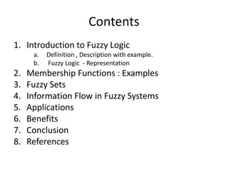 ContentsIntroduction to Fuzzy LogicDefinition , Description with example. Fuzzy Logic  - RepresentationMembership Functions : ExamplesFuzzy Sets  Information Flow in Fuzzy SystemsApplications Benefits ConclusionReferences