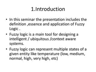 1.IntroductionIn this seminar the presentation includes the definition ,essence and application of Fuzzy Logic .Fuzzy logic is a main tool for designing a intelligent / ubiquitous /context aware systems.Fuzzy logic can represent multiple states of a given entity like temperature (low, medium, normal, high, very high, etc)