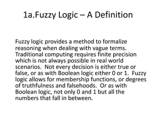 1a.Fuzzy Logic – A DefinitionFuzzy logic provides a method to formalize reasoning when dealing with vague terms. Traditional computing requires finite precision which is not always possible in real world scenarios.  Not every decision is either true or false, or as with Boolean logic either 0 or 1.  Fuzzy logic allows for membership functions, or degrees of truthfulness and falsehoods.  Or as with Boolean logic, not only 0 and 1 but all the numbers that fall in between.   