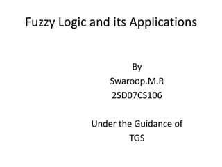 Fuzzy Logic and its Applications By Swaroop.M.R 2SD07CS106 Under the Guidance of TGS 