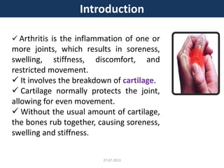 Introduction
 Arthritis is the inflammation of one or
more joints, which results in soreness,
swelling, stiffness, discomfort, and
restricted movement.
 It involves the breakdown of cartilage.
 Cartilage normally protects the joint,
allowing for even movement.
 Without the usual amount of cartilage,
the bones rub together, causing soreness,
swelling and stiffness.
27-07-2013
 