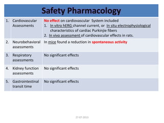 Safety Pharmacology
1. Cardiovascular
Assessments
No effect on cardiovascular System included
1. In vitro hERG channel current, or In situ electrophysiological
characteristics of cardiac Purkinjie fibers
2. In vivo assessment of cardiovascular effects in rats.
2. Neurobehavioral
assessments
In mice found a reduction in spontaneous activity
3. Respiratory
assessments
No significant effects
4. Kidney function
assessments
No significant effects
5. Gastrointestinal
transit time
No significant effects
27-07-2013
 