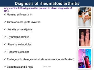 Any 4 of the following must be present to allow diagnosis of
RA :-
 Morning stiffness  1h
 Three or more joints involved
 Arthritis of hand joints
 Symmetric arthritis
 Rheumatoid nodules
 Rheumatoid factor
 Radiographic changes (must show erosion/decalcification)
 Blood tests and x-rays
Diagnosis of rheumatoid arthritis
27-07-2013
 