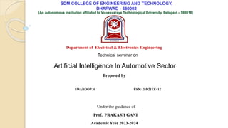 SDM COLLEGE OF ENGINEERING AND TECHNOLOGY,
DHARWAD - 580002
(An autonomous Institution affiliated to Visvesvaraya Technological University, Belagavi – 590018)
Department of Electrical & Electronics Engineering
Artificial Intelligence In Automotive Sector
Proposed by
SWAROOP M USN: 2SD21EE412
Under the guidance of
Prof. PRAKASH GANI
Technical seminar on
Academic Year 2023-2024
 