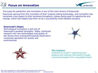 Focus on innovation
The quest for perfection and innovation is one of the main drivers of Swarovski
Swarovski sprung from the innovation of their original cutting technology, and innovation has
remained a key aspect to their business throughout; always being open to opportunity and
change, which has helped lead them to be a successfully multi-faceted company

Swarovski’s Steps:
Technological innovation is still one of
Swarovski’s greatest strengths. Today, continued
research into new technologies and quality of
the stones have contributed towards Swarovski’s
renowned reputation for quality and
workmanship.

The Lessons:
Continue to invest in advancing your
product and making it the best to create
a strong foundation for a reputable brand

http://www.independent.co.uk/life-style/fashion-the-glitter-band-1192411.htm
http://www.leadersmag.com/issues/2009.2_apr/style/swarovski.htmll
©XPotential 2010

11

 