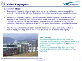 Value Employees
Swarovski’s Steps:
 Swarovski’s values of bringing luxury and joy to normal people extend beyond the
product. From the start, Daniel Swarovski showed consideration and class in business.


Swarovski's corporate culture: Daniel Swarovski, technical genius, humanitarian, and
founder of the company, had a crystal-clear vision that went far beyond financial or
corporate ambitions. He wanted to build a democratic company that could offer all
employees a life of dignity and self-respect, of social harmony and cultural experiences.



“Our fellow workers are our fellow humans. We need to value each individual as a
human being, and help him or her to lead a fulfilled life in honour and dignity.”

The Lessons:
A considerate corporate culture make the
company more appealing on a holistic level, with
employees performing better in a positive
environment.
The brand message will be stronger if it is
honest and consistent with all aspects of the
business.

http://www.independent.co.uk/life-style/fashion-the-glitter-band-1192411.html
©XPotential 2010

14

 
