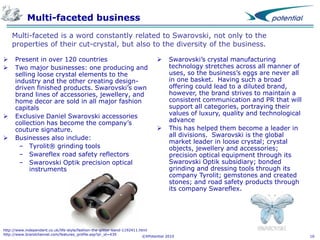 Multi-faceted business
Multi-faceted is a word constantly related to Swarovski, not only to the
properties of their cut-crystal, but also to the diversity of the business.






Present in over 120 countries
Two major businesses: one producing and
selling loose crystal elements to the
industry and the other creating designdriven finished products. Swarovski’s own
brand lines of accessories, jewellery, and
home decor are sold in all major fashion
capitals
Exclusive Daniel Swarovski accessories
collection has become the company’s
couture signature.
Businesses also include:
– Tyrolit® grinding tools
– Swareflex road safety reflectors
– Swarovski Optik precision optical
instruments





Swarovski’s crystal manufacturing
technology stretches across all manner of
uses, so the business’s eggs are never all
in one basket. Having such a broad
offering could lead to a diluted brand,
however, the brand strives to maintain a
consistent communication and PR that will
support all categories, portraying their
values of luxury, quality and technological
advance
This has helped them become a leader in
all divisions. Swarovski is the global
market leader in loose crystal; crystal
objects, jewellery and accessories;
precision optical equipment through its
Swarovski Optik subsidiary; bonded
grinding and dressing tools through its
company Tyrolit; gemstones and created
stones; and road safety products through
its company Swareflex.

http://www.independent.co.uk/life-style/fashion-the-glitter-band-1192411.html
http://www.brandchannel.com/features_profile.asp?pr_id=439
©XPotential 2010

16

 