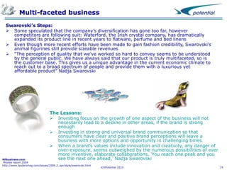 Multi-faceted business
Swarovski’s Steps:
 Some speculated that the company’s diversification has gone too far, however
competitors are following suit: Waterford, the Irish crystal company, has dramatically
expanded its product line in recent years to flatware, perfume and bed linens
 Even though more recent efforts have been made to gain fashion credibility, Swarovski’s
animal figurines still provide sizeable revenues
 “The perception of quality that we’ve worked so hard to convey seems to be understood
by the general public. We have always said that our product is truly multifaceted, so is
the customer base. This gives us a unique advantage in the current economic climate to
reach out to a broad spectrum of people and provide them with a luxurious yet
affordable product” Nadja Swarovski

The Lessons:
 Investing focus on the growth of one aspect of the business will not
necessarily lead to a decline in other areas, if the brand is strong
enough
 Investing in strong and universal brand communication so that
consumers have clear and positive brand perceptions will leave a
business with more options and opportunity in challenging times
 When a brand’s values include innovation and creativity, any danger of
over-exposure, seems outweighed by the numerous possibilities of ever
more inventive, elaborate collaborations. 'You reach one peak and you
see the next one ahead,' Nadja Swarovski

Allbusiness.com
Moodie report 2004
http://www.leadersmag.com/issues/2009.2_apr/style/swarovski.html

©XPotential 2010

19

 