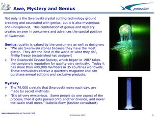 Awe, Mystery and Genius
Not only is the Swarovski crystal cutting technology ground
breaking and associated with genius, but it is also mysterious
and unexplained. This combination of genius and mystery
creates an awe in consumers and advances the special position
of Swarovski.
Genius: quality is valued by the consumers as well as designers
 "We use Swarovski stones because they have the most
glitter. They are the best in the world at what they do”,
Phillip Treacy (established hat designer)
 The Swarovski Crystal Society, which began in 1987 takes
the company’s reputation for quality very seriously. Today it
has more than 400,000 members in 35 countries worldwide.
These enthusiasts receive a quarterly magazine and can
purchase annual editions and exclusive products.
Mystery:
 The 79,000 crystals that Swarovski make each day, are
made by secret methods.
 "It's all very mysterious. Some people do one aspect of the
process, then it gets passed onto another division, and never
the twain shall meet.” Isabella Blow (fashion consultant)

www.independent.co.uk December 1998

©XPotential 2010

21

 