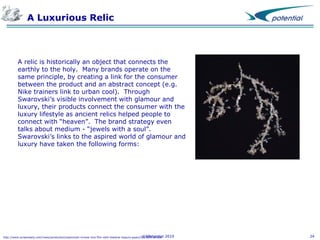 A Luxurious Relic

A relic is historically an object that connects the
earthly to the holy. Many brands operate on the
same principle, by creating a link for the consumer
between the product and an abstract concept (e.g.
Nike trainers link to urban cool). Through
Swarovski’s visible involvement with glamour and
luxury, their products connect the consumer with the
luxury lifestyle as ancient relics helped people to
connect with “heaven”. The brand strategy even
talks about medium - “jewels with a soul”.
Swarovski’s links to the aspired world of glamour and
luxury have taken the following forms:

©XPotential
http://www.screendaily.com/news/production/swarovski-moves-into-film-with-shekhar-kapurs-paani/5013889.article

2010

24

 