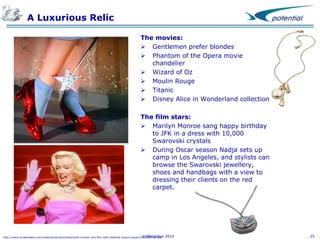 A Luxurious Relic
The movies:
 Gentlemen prefer blondes
 Phantom of the Opera movie
chandelier
 Wizard of Oz
 Moulin Rouge
 Titanic
 Disney Alice in Wonderland collection
The film stars:
 Marilyn Monroe sang happy birthday
to JFK in a dress with 10,000
Swarovski crystals
 During Oscar season Nadja sets up
camp in Los Angeles, and stylists can
browse the Swarovski jewellery,
shoes and handbags with a view to
dressing their clients on the red
carpet.

©XPotential
http://www.screendaily.com/news/production/swarovski-moves-into-film-with-shekhar-kapurs-paani/5013889.article

2010

25

 