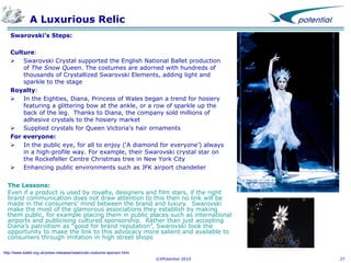 A Luxurious Relic
Swarovski’s Steps:
Culture:
 Swarovski Crystal supported the English National Ballet production
of The Snow Queen. The costumes are adorned with hundreds of
thousands of Crystallized Swarovski Elements, adding light and
sparkle to the stage
Royalty:
 In the Eighties, Diana, Princess of Wales began a trend for hosiery
featuring a glittering bow at the ankle, or a row of sparkle up the
back of the leg. Thanks to Diana, the company sold millions of
adhesive crystals to the hosiery market
 Supplied crystals for Queen Victoria's hair ornaments
For everyone:
 In the public eye, for all to enjoy (‘A diamond for everyone’) always
in a high-profile way. For example, their Swarovski crystal star on
the Rockefeller Centre Christmas tree in New York City
 Enhancing public environments such as JFK airport chandelier
The Lessons:
Even if a product is used by royalty, designers and film stars, if the right
brand communication does not draw attention to this then no link will be
made in the consumers’ mind between the brand and luxury. Swarovski
make the most of the glamorous associations they establish by making
them public, for example placing them in public places such as international
airports and publicising cultured sponsorship. Rather than just accepting
Diana’s patriotism as “good for brand reputation”, Swarovski took the
opportunity to make the link to this advocacy more salient and available to
consumers through imitation in high street shops
http://www.ballet.org.uk/press-releases/swarovski-costume-sponsor.html
©XPotential 2010

27

 