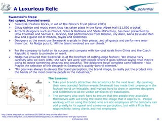 A Luxurious Relic
Swarovski’s Steps:
Red carpet, branded event:
 Swarovski Fashion Rocks, in aid of The Prince’s Trust (debut 2003)
 Glitzy fashion and music event that has taken place in the Royal Albert Hall (£1,500 a ticket)
 Attracts designers such as Chanel, Dolce & Gabbana and Stella McCartney, has been presented by
Uma Thurman and Samuel L. Jackson, had performances from Blondie, Lily Allen, Alicia Keys and Bon
Jovi and a guest list of models, royals and celebrities
 Designers at the event use Swarovski crystals in their pieces, and all guests and performers wear
them too. As Nadja puts it, 'All the talent involved are our clients.'





For the company to build on its success and compete with low-cost rivals from China and the Czech
Republic it needs to promote on merit.
Nadja has ensured that Swarovski is at the forefront of cutting-edge fashion; 'We choose very
carefully who we work with,' she says 'We work with people where it goes without saying that they're
going to create something amazing and beautiful. The designers have complete carte-blanche – but
maybe the selection of the designer is Swarovski's quality-control element.‘
"My goal was always to elevate the brand perception, the brand image, to really put the product into
the hands of the most creative people in the industries,“
The Lessons:
 Take your brand’s attractive characteristics to the next level. By creating
their own branded fashion events Swarovski has made their presence in the
fashion world un-missable, and worked hard to draw in admired designers
and celebrities to all be visible advocates by association.
 The company also work hard to ensure that the people they associate
themselves with will bring the brand the image that it aspires to. People
working with or using the brand who are not employees of the company can
add greatly to its appeal and consumer perception, but with a little less
responsibility, being clients and not employees

http://www.telegraph.co.uk/finance/2923943/A-very-private-affair.html
http://www.telegraph.co.uk/fashion/stellamagazine/3361538/Swarovski-the-glitz-spirit.html
©XPotential 2010

29

 