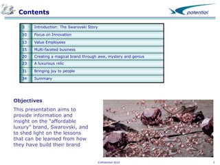 Contents
3

Introduction: The Swarovski Story

10

Focus on Innovation

13

Value Employees

15

Multi-faceted business

20

Creating a magical brand through awe, mystery and genius

23

A luxurious relic

31

Bringing joy to people

34

Summary

Objectives
This presentation aims to
provide information and
insight on the “affordable
luxury” brand, Swarovski, and
to shed light on the lessons
that can be learned from how
they have build their brand

©XPotential 2010

3

 