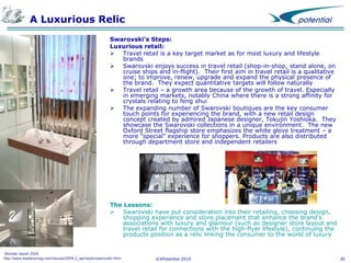 A Luxurious Relic
Swarovski’s Steps:
Luxurious retail:
 Travel retail is a key target market as for most luxury and lifestyle
brands
 Swarovski enjoys success in travel retail (shop-in-shop, stand alone, on
cruise ships and in-flight). Their first aim in travel retail is a qualitative
one; to improve, renew, upgrade and expand the physical presence of
the brand. They expect quantitative targets will follow naturally
 Travel retail – a growth area because of the growth of travel. Especially
in emerging markets, notably China where there is a strong affinity for
crystals relating to feng shui
 The expanding number of Swarovski boutiques are the key consumer
touch points for experiencing the brand, with a new retail design
concept created by admired Japanese designer, Tokujin Yoshioka. They
showcase the Swarovski collections in a unique environment. The new
Oxford Street flagship store emphasizes the white glove treatment – a
more “special” experience for shoppers. Products are also distributed
through department store and independent retailers

The Lessons:
 Swarovski have put consideration into their retailing, choosing design,
shopping experience and store placement that enhance the brand’s
associations with luxury and glamour (such as designer store layout and
travel retail for connections with the high-flyer lifestyle), continuing the
products position as a relic linking the consumer to the world of luxury

Moodie report 2004
http://www.leadersmag.com/issues/2009.2_apr/style/swarovski.html

©XPotential 2010

30

 