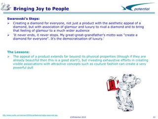 Bringing Joy to People
Swarovski’s Steps:
 Creating a diamond for everyone, not just a product with the aesthetic appeal of a
diamond, but with association of glamour and luxury to rival a diamond and to bring
that feeling of glamour to a much wider audience
 'It never ends, it never stops. My great-great-grandfather's motto was "create a
diamond for everyone". It's the democratisation of luxury.'

The Lessons:
 The appeal of a product extends far beyond its physical properties (though if they are
already beautiful then this is a good start!), but investing exhaustive efforts in creating
visible associations with attractive concepts such as couture fashion can create a very
powerful pull

http://www.coutts.com/woman/2009/june/features/nadja-swarovski.asp

©XPotential 2010

33

 