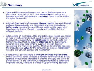 Summary


Swarovski have enjoyed success and market leadership across a
plethora of categories through their innovative technology and
business approach, maintaining a consistent brand communication
through a focus on PR



Although Swarovski’s offerings are diverse, leading to a varied target
audience (geographically and otherwise), and their products are
tailor-made to appeal to each different audience, the over-riding
brand communication of quality, beauty and credibility link the
different markets



After coming off the tracks a little and getting over-looked as a maker
of twee crystal animals (though dearly beloved by some consumers)
Swarovski has successfully re-established its connections to the
fashion industry, this time drawing attention to the brand name
(where before they were simply a supplier) through designer
sponsorship and high profile events. This brand awareness has given
the products more value for the consumer, as they are recognisably
linked to the world of glamour and high fashion



Swarovski is a good example of living the values of your brand.
Daniel Swarovski aimed to create a diamond for everyone; to make a
splendid product more affordable in order to bring joy and luxury to
people’s lives. In the same vein, Swarovski maintains a considerate
corporate culture, and gives a chance to up-and-coming designers.

©XPotential 2010

34

 