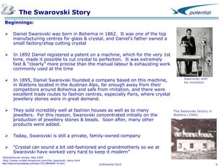 The Swarovski Story
Beginnings:


Daniel Swarovski was born in Bohemia in 1862. It was one of the top
manufacturing centres for glass & crystal, and Daniel’s father owned a
small factory/shop cutting crystal



In 1892 Daniel registered a patent on a machine, which for the very 1st
time, made it possible to cut crystal to perfection. It was extremely
fast & “clearly” more precise than the manual labour & exhausting work
commonly used at the time



In 1895, Daniel Swarovski founded a company based on this machine,
in Wattens located in the Austrian Alps, far enough away from their
competitors around Bohemia and safe from imitation, and there were
excellent trade routes to fashion centres, especially Paris, where crystal
jewellery stones were in great demand.



They sold incredibly well at fashion houses as well as to many
jewellers. For this reason, Swarovski concentrated initially on the
production of jewellery stones & beads. Soon after, many other
products were added.



Today, Swarovski is still a private, family-owned company



“Crystal can sound a bit old-fashioned and grandmotherly so we at
Swarovski have worked very hard to keep it modern”

Brandchannel review, May 2009
http://www.crystal-emporium.com/the_swarovski_story.html
http://www.encyclopedia.com/doc/1G2-2844400110.html

©XPotential 2010

Swarovski with
his invention

The Swarovski factory in
Wattens (1900)

6

 