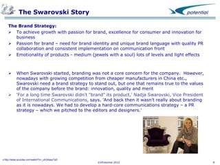 The Swarovski Story
The Brand Strategy:
 To achieve growth with passion for brand, excellence for consumer and innovation for
business
 Passion for brand – need for brand identity and unique brand language with quality PR
collaboration and consistent implementation on communication front
 Emotionality of products - medium (jewels with a soul) lots of levels and light effects





When Swarovski started, branding was not a core concern for the company. However,
nowadays with growing competition from cheaper manufacturers in China etc.,
Swarovski need a brand strategy to stand out, but one that remains true to the values
of the company before the brand: innovation, quality and merit
'For a long time Swarovski didn't "brand" its product,' Nadja Swarovski, Vice President
of International Communications, says. 'And back then it wasn't really about branding
as it is nowadays. We had to develop a hard-core communications strategy – a PR
strategy – which we pitched to the editors and designers.'

http://www.youtube.com/watch?v=_uhOAaqcTp0

©XPotential 2010

8

 