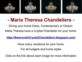 - Maria Theresa Chandeliers -
  Giving your home Class, Contemporary or Classic
Maria Theresa have a Crystal Chandelier for your home.

 http://SwarovskiCrystalChandeliers.blogspot.com/

         Have many variations for your home.
           For all budgets and home styles

Click on the link above each image for more information
 