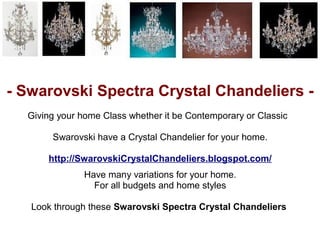 - Swarovski Spectra Crystal Chandeliers -
  Giving your home Class whether it be Contemporary or Classic

       Swarovski have a Crystal Chandelier for your home.

      http://SwarovskiCrystalChandeliers.blogspot.com/
               Have many variations for your home.
                 For all budgets and home styles

   Look through these Swarovski Spectra Crystal Chandeliers
 