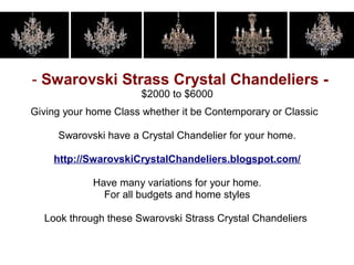 - Swarovski Strass Crystal Chandeliers -
                       $2000 to $6000
Giving your home Class whether it be Contemporary or Classic

     Swarovski have a Crystal Chandelier for your home.

    http://SwarovskiCrystalChandeliers.blogspot.com/

             Have many variations for your home.
               For all budgets and home styles

  Look through these Swarovski Strass Crystal Chandeliers
 