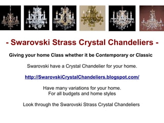 - Swarovski Strass Crystal Chandeliers -
Giving your home Class whether it be Contemporary or Classic

       Swarovski have a Crystal Chandelier for your home.

      http://SwarovskiCrystalChandeliers.blogspot.com/

              Have many variations for your home.
                For all budgets and home styles

     Look through the Swarovski Strass Crystal Chandeliers
 