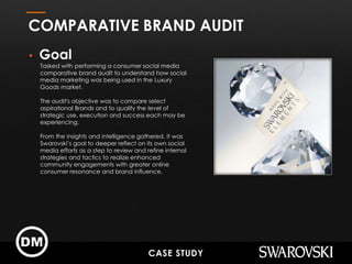 • Goal
Tasked with performing a consumer social media
comparative brand audit to understand how social
media marketing was being used in the Luxury
Goods market.
The audit's objective was to compare select
aspirational Brands and to qualify the level of
strategic use, execution and success each may be
experiencing.
From the insights and intelligence gathered, it was
Swarovski’s goal to deeper reflect on its own social
media efforts as a step to review and refine internal
strategies and tactics to realize enhanced
community engagements with greater online
consumer resonance and brand influence.
COMPARATIVE BRAND AUDIT
CASE STUDY
 
