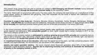 Introduction
This present study comes from the wish to provide an outlook to EEA Emerging and Growth markets’ luxury consumer
goods business (CGB) through the Swarovski concrete reality for the upcoming 3 years.
The name “Swarovski” is synonymous with luxury. For many years, the company has been known as a manufacturer of fine
crystal pieces, perfect for collectors and gift-giving. They then expanded into the world of fashion with collections in both
jewelry and accessories.
Countries in scope in this study are - Romania, Slovakia, Ukraine, Kazakhstan, Serbia, Mongolia, Montenegro, Moldova,
Armenia - with 88 POS (50 monobrand and 38 multibrand). Swarovski owned stores and their 17 retail partners deliver EUR
20 mn annually with significant positive market growth and one of the best productivity in the entire CGB world.
In the current economic climate of the emerging markets jewelry sales significantly outperformed the total luxury consumer
goods segment and delivered a 10% comparable growth (or even higher double digit in certain markets) in 2017 vs. the
total luxury category growth of 5%.
The industry in the emerging markets is anticipated to continue growing at around 5-6% annually and companies that are
able to take a long-term view, data-driven choices about where to play; get their channels and formats right; and become
digital innovators can double their growth in the region in the next five years.
An investment horizon of one or two decades, rather than the typical two to five years, can help companies prepare—both
mentally and organizationally—for the economic ups and downs in this volatile region.
Jewelry and watch specialist retailers - the luxury channel where Swarovski generates about 65% of their total SCB
(Swarovski Crystal Business) revenue - flourish due to improving economy and continue to dominate the distribution
of jewelry in the emerging markets in 2018.
3
 
