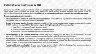 Outlook of global jewelry sales by 2020
Consumer appetite for jewelry is restored, which was dampened by the global recession (2008). After a relatively tough
period again FY2014-16 when the global luxury jewelry and watch industry achieved negative sales growth (-1.1% vs
5.6% growth of Swarovski for same period), the channel is set to re-bounce at an expected 5-6% growth each year.
Trends shaping the jewelry industry:
• Internationalization of brands and industry consolidation: National brands expand to the international market and
international retail groups acquire small, local jewelers.
• Growth of branded jewelry: Branded jewelry is only 20% of the overall jewelry market today and expected to grow to
30-40% (watches already at 60%). Consumers types driving the growth of branded jewelry:
• New Money – to show off newly acquired wealth
• Emerging market consumers – sense of upgraded lifestyle
• Millennials – means of self expression and self realization
• Reconfiguration of the channel landscape: Online sales from current 4-5% will reach 10% in fine jewelry, and will
grow to 10-15% in fashion jewelry. Increased importance of digital media. Omni-channel distribution.
• Polarization and hybrid consumption: Growing high and lower end while stagnating middle market. Fine jewelers
might consider introducing entry point into the brand or play exclusively in the high end and communicate that message
strongly through its advertising, in-store experience, and customer service.
• Fashionability and acceleration: Trends from the fast fashion industry (shortened supply-chain processes, couture
inspired fashion on bargain prices, multiple annual collection launches).
5
 