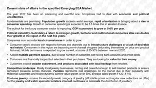 Current state of affairs in the specified Emerging EEA Market
The year 2017 has been an interesting and eventful one. Companies had to deal with economic and political
uncertainties.
Fundamentals are promising: Population growth exceeds world average, rapid urbanization is bringing about a rise in
consumer spending. Growth in consumer spending is expected to be 1.5 times that in Western Europe.
The outlook for the luxury consumer sector is improving. GDP is projected to grow at 5-6% per year.
Political instability could delay a return to stronger growth, but local and multinational companies alike can double
their growth in the region in the next five years.
Companies must consider local circumstances in order to grow:
• Consumer-centric choices with regard to formats and channels due to infrastructure challenges or a lack of desirable
real estate. Consumers in the region are becoming omni-channel shoppers (educating themselves on price and product
features). Mobile commerce is expected to grow as well, at a rate of 25-30% between now and 2020.
• Accept multiple payment options, due to large number of customers not having bank accounts and credit cards.
• Customers are financially trapped but selective in their purchases. They are looking for value for their money.
• Customers expect broader assortment, and products associated with local heritage from retailers.
Competitive landscape: Mostly local jewelry businesses, not big and powerful enough to sell branded products or ensure
consistent presence across channels. Pandora represents real challenges on the market due to their popularity with
Millennial customers and record dynamic current value growth (over 30% average sales growth FY2014-16).
Costume jewelry remains the most dynamic category of jewelry (affordable prices and regular new collections on offer)
but the jewelry and watch specialist retailers channel continues to dominate the distribution of jewellery.
6
 