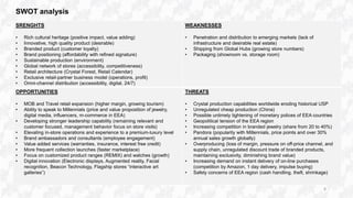 SWOT analysis
SRENGHTS
• Rich cultural heritage (positive impact, value adding)
• Innovative, high quality product (desirable)
• Branded product (customer loyalty)
• Brand positioning (affordability with refined signature)
• Sustainable production (environment)
• Global network of stores (accessibility, competitiveness)
• Retail architecture (Crystal Forest, Retail Calendar)
• Exclusive retail-partner business model (operations, profit)
• Omni-channel distribution (accessibility, digital, 24/7)
WEAKNESSES
• Penetration and distribution to emerging markets (lack of
infrastructure and desirable real estate)
• Shipping from Global Hubs (growing store numbers)
• Packaging (showroom vs. storage room)
OPPORTUNITIES
• MOB and Travel retail expansion (higher margin, growing tourism)
• Ability to speak to Millennials (price and value proposition of jewelry,
digital media, influencers, m-commerce in EEA)
• Developing stronger leadership capability (remaining relevant and
customer focused, management behavior focus on store visits)
• Elevating in-store operations and experience to a premium-luxury level
• Brand ambassadors and consultants (employee engagement)
• Value added services (warranties, insurance, interest free credit)
• More frequent collection launches (faster marketplace)
• Focus on customized product ranges (REMIX) and watches (growth)
• Digital innovation (Electronic displays, Augmented reality, Facial
recognition, Beacon Technology, Flagship stores “interactive art
galleries”)
THREATS
• Crystal production capabilities worldwide eroding historical USP
• Unregulated cheap production (China)
• Possible untimely tightening of monetary polices of EEA countries
• Geopolitical tension of the EEA region
• Increasing competition in branded jewelry (share from 20 to 40%)
• Pandora (popularity with Millennials, price points and over 30%
annual sales growth globally)
• Overproducing (loss of margin, pressure on off-price channel, and
supply chain, unregulated discount trade of branded products,
maintaining exclusivity, diminishing brand value)
• Increasing demand on instant delivery of on-line purchases
(competition by Amazon, 1 day delivery, impulse buying)
• Safety concerns of EEA region (cash handling, theft, shrinkage)
8
 