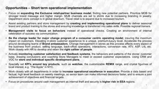 Opportunities – Short term operational implementation
• Focus on expanding the Exclusive retail-partner business model, finding new potential partners. Prioritize MOB for
stronger brand message and higher margin. MUB channels are set to shrink due to increasing branding in jewelry.
Department store concept is in global downturn. Travel retail is to expand due to increased tourism.
• Assist existing partners and store management by creating and implementing operational plans to deliver seasonal
brand and product training to the stores and ensuring knowledge is transferred into sales skills. Possible regional trainers.
• Management visits to focus on behaviors instead of operational checks. Creating an environment of internal
celebration of success via communication.
• Be the change leader for major change program of a consumer centric operating model, insuring the maximum
impact on customers. Elevating in-store customer experience to a unique, premium-luxury level. Accelerate the process
around developing teams of Brand ambassadors. Change management in stores as this process affects every aspect of
the business from product, selling language, back-office operations, interactions, conversion rate, ATV, ASP, L4L etc.
Work closely with HR to develop and retain the right caliber of people.
• Actively monitoring customer satisfaction and feedback systems, the behaviors and patterns of the stores‘ customer
base, drawing conclusions and coaching Store Managers to meet or exceed customer expectations. Using CRM and
VOC for store and individual specific development plans.
• Specially set KPI’s around key products, such as watches, the customizable REMIX range, and crystal figurines of
local interest, e.g. “The Apple” in NYC.
• Work closely with all departments in order to increase operational excellence in execution. Provide a data based and
factual, high level feedback on weekly meetings, so senior team can make informed decisions faster, and to ensure a joint
achievement of objectives and financial targets.
• Focus on procedures around cash management as internal theft and security is higher risk in EEA regions.
9
 
